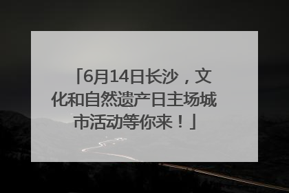 6月14日长沙，文化和自然遗产日主场城市活动等你来！