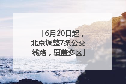 6月20日起，北京调整7条公交线路，覆盖多区