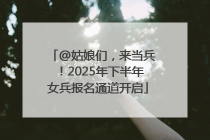@姑娘们，来当兵！2025年下半年女兵报名通道开启
