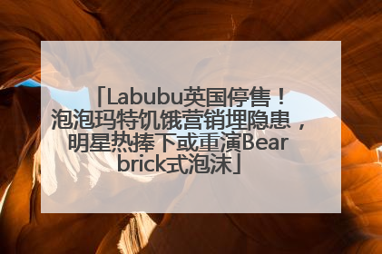 Labubu英国停售！泡泡玛特饥饿营销埋隐患，明星热捧下或重演Bearbrick式泡沫